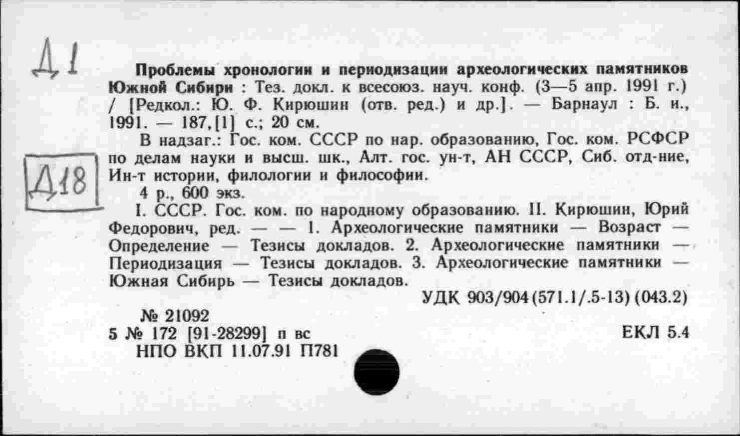 ﻿Ai
4<8
Проблемы хронологии и периодизации археологических памятников Южной Сибири : Тез. докл. к всесоюз. науч. конф. (3—5 апр. 1991 г.) / [Редкол.: Ю. Ф. Кирюшин (отв. ред.) и др.]. — Барнаул : Б. и., 1991. — 187, [1] с.; 20 см.
В надзаг.: Гос. ком. СССР по нар. образованию, Гос. ком. РСФСР по делам науки и высш, шк., Алт. гос. ун-т, АН СССР, Сиб. отд-ние, Ин-т истории, филологии и философии.
4 р., 600 экз.
I. СССР. Гос. ком. по народному образованию. II. Кирюшин, Юрий Федорович, ред. — — 1. Археологические памятники — Возраст — Определение — Тезисы докладов. 2. Археологические памятники — Периодизация — Тезисы докладов. 3. Археологические памятники — Южная Сибирь — Тезисы докладов.
УДК 903/904 (571.1/.5-13) (043.2)
№ 21092
ЕКЛ 5.4
5 № 172 [91-28299] п вс НПО ВКП 11.07.91 П781